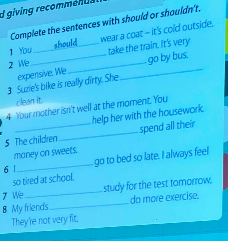 giving recommendal 
Complete the sentences with should or shouldn’t. 
1 You _should_ wear a coat - it’s cold outside. 
take the train. It's very 
2 We 
expensive. We __go by bus. 
3 Suzie's bike is really dirty. She 
clean it. 
4 Your mother isn't well at the moment. You 
help her with the housework. 
5 The children _spend all their 
money on sweets. 
_go to bed so late. I always feel 
6 | 
so tired at school. 
7 We_ study for the test tomorrow. 
8 My friends _do more exercise. 
They're not very fit.