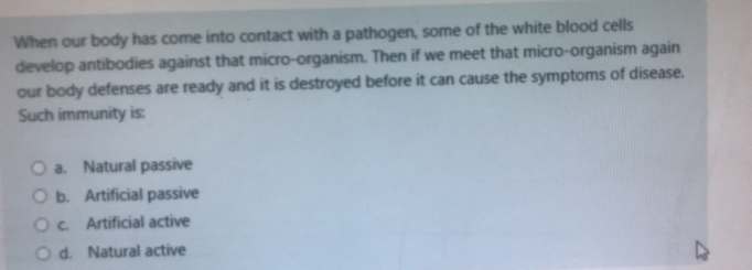 When our body has come into contact with a pathogen, some of the white blood cells
develop antibodies against that micro-organism. Then if we meet that micro-organism again
our body defenses are ready and it is destroyed before it can cause the symptoms of disease.
Such immunity is:
a. Natural passive
b. Artificial passive
c. Artificial active
d. Natural active