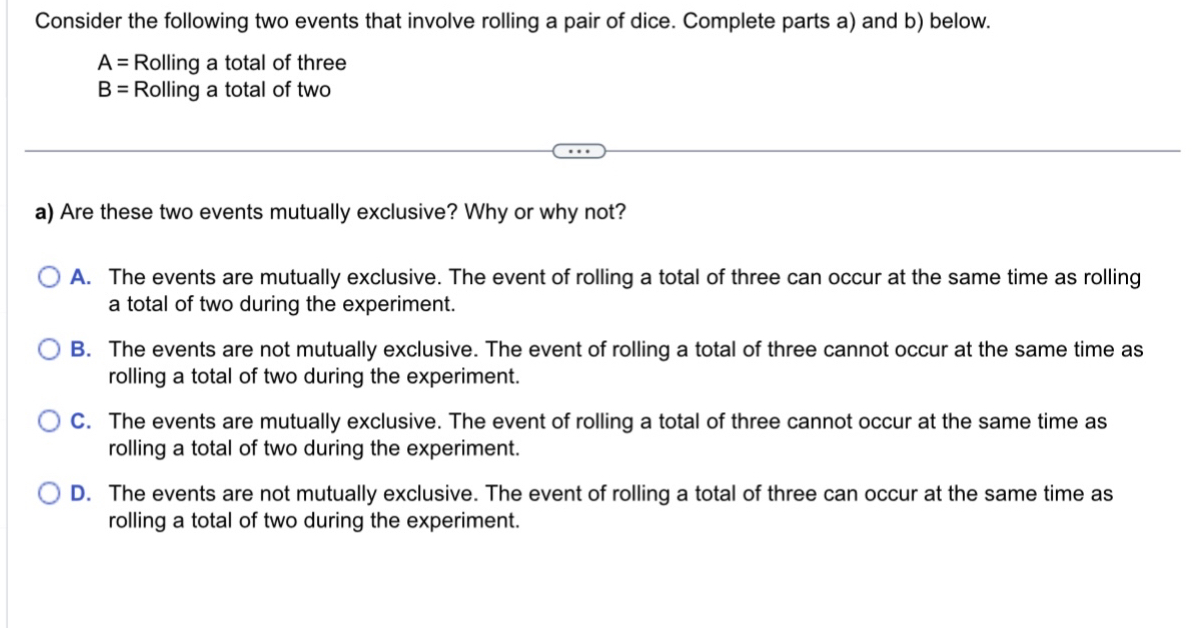 Consider the following two events that involve rolling a pair of dice. Complete parts a) and b) below.
A= Rolling a total of three
B= Rolling a total of two
a) Are these two events mutually exclusive? Why or why not?
A. The events are mutually exclusive. The event of rolling a total of three can occur at the same time as rolling
a total of two during the experiment.
B. The events are not mutually exclusive. The event of rolling a total of three cannot occur at the same time as
rolling a total of two during the experiment.
C. The events are mutually exclusive. The event of rolling a total of three cannot occur at the same time as
rolling a total of two during the experiment.
D. The events are not mutually exclusive. The event of rolling a total of three can occur at the same time as
rolling a total of two during the experiment.