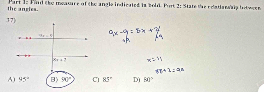 Find the measure of the angle indicated in bold. Part 2: State the relationship between
the angles.
A) 95° B) 90° C) 85° D) 80°