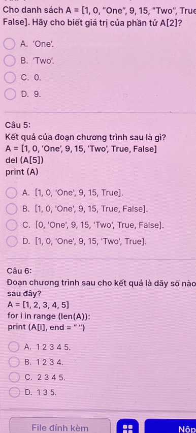 Cho danh sách A=[1,0, , “One”, 9, 15, “Two”, True
False]. Hãy cho biết giá trị của phần tử A[2] ?
A. ‘One’.
B. ‘Two’.
C. 0.
D. 9.
Câu 5:
Kết quả của đoạn chương trình sau là gì?
A=[1,0, , ‘One’, 9, 15, ‘Two’, True, False]
del (A[5])
print (A)
A. [1,0,' One', 9, 15, True].
B. [1,0 , 'One', 9, 15, True, False].
C. [0, 'One', 9, 15, 'Two', True, False].
D. [ 1.0 , 'One', 9, 15, 'Two', True].
Câu 6:
Đoạn chương trình sau cho kết quả là dãy số nào
sau đây?
A=[1,2,3,4,5]
for i in range (len(A)):
print (A[i], end = " ")
A. 1 2 3 4 5.
B. 1 2 3 4.
C. 2 3 4 5.
D. 1 3 5.
File đính kèm Nôp