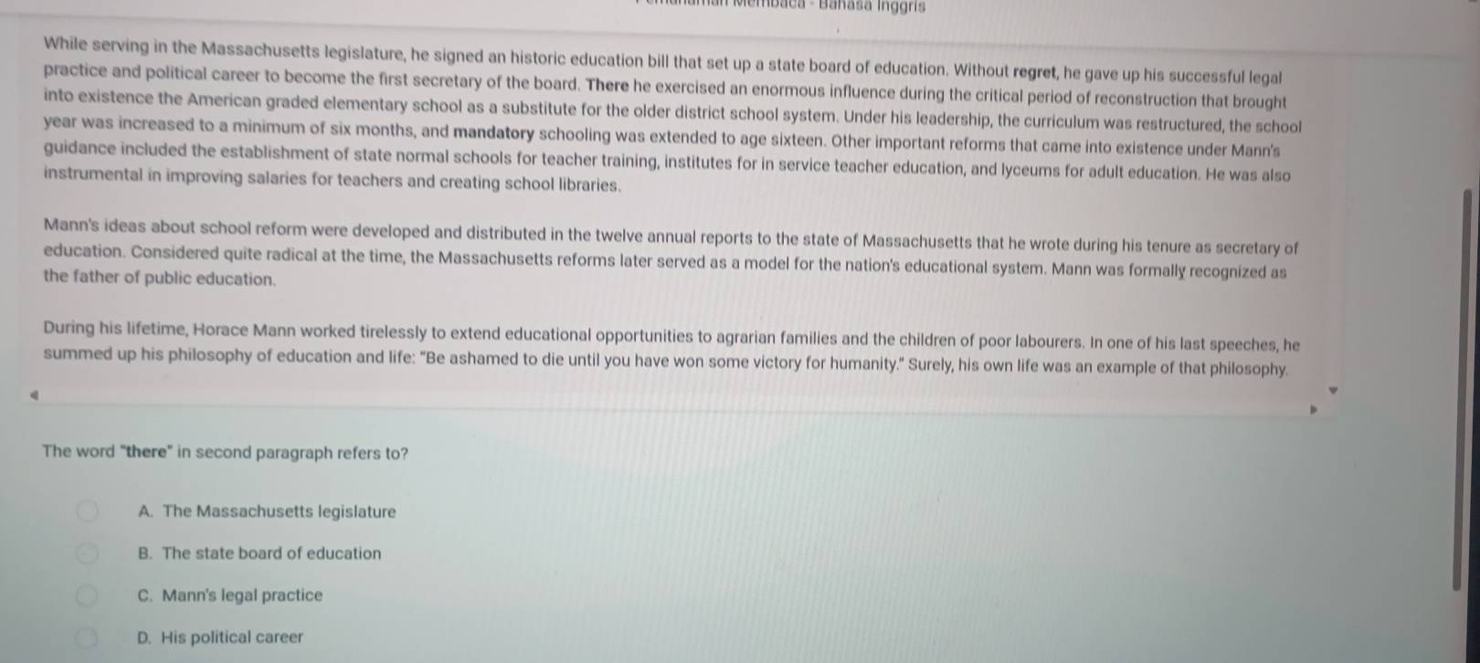 aca - Banasa ig gn 
While serving in the Massachusetts legislature, he signed an historic education bill that set up a state board of education. Without regret, he gave up his successful legal
practice and political career to become the first secretary of the board. There he exercised an enormous influence during the critical period of reconstruction that brought
into existence the American graded elementary school as a substitute for the older district school system. Under his leadership, the curriculum was restructured, the school
year was increased to a minimum of six months, and mandatory schooling was extended to age sixteen. Other important reforms that came into existence under Mann's
guidance included the establishment of state normal schools for teacher training, institutes for in service teacher education, and lyceums for adult education. He was also
instrumental in improving salaries for teachers and creating school libraries.
Mann's ideas about school reform were developed and distributed in the twelve annual reports to the state of Massachusetts that he wrote during his tenure as secretary of
education. Considered quite radical at the time, the Massachusetts reforms later served as a model for the nation's educational system. Mann was formally recognized as
the father of public education.
During his lifetime, Horace Mann worked tirelessly to extend educational opportunities to agrarian families and the children of poor labourers. In one of his last speeches, he
summed up his philosophy of education and life: “Be ashamed to die until you have won some victory for humanity." Surely, his own life was an example of that philosophy.
The word “there” in second paragraph refers to?
A. The Massachusetts legislature
B. The state board of education
C. Mann's legal practice
D. His political career