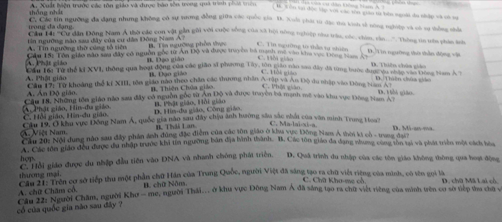 địa của cư dân Đông Nam Á ?
thống nhất A. Xuất hiện trước các tôn giáo và được bảo tôn trong quả trình phát trên B. Tôn tại độc lập với các tôn giáo từ běn ngoài du nhập và cô sự
Cc Các tín ngường đa dạng nhưng không có sự tương đồng giữa các quốc gia D. Xuất phát từ đặc thủ kinh tế nông nghiệp và có sự thống nhất
trong đa dạng.
'a ci 'u dân Đông Nam Á thờ các con vật gản gũi với cuộc sống của xã hội nông nghiệp như trâu, cóc, chìm, rân...''. Thòng tin trên phản ảnh
tn ngưỡng nào sau đây của cư dân Đông Nam Á?
A. Tín ngưỡng thờ củng tổ tiên B. Tín ngưỡng phần thực C. Tin ngường tờ thần tự nhiên D.Tin ngường thờ thần động vật
C. Hồi giáo
Câu Ts: Tôn giáo nào sau đây có nguồn gốc từ Ấn Độ và được truyền bà mạnh me vào khu vực 1ong Nam A D. Thiên chủa giáo
A. Phật giáo B. Đạo giáo
Co n g B thể kĩ XVI, thông qua hoạt động của các gião sĩ phương Tây, tôn giáo nào sau đây đã từng bước được du nhận vàn Đông Nam Á 7
B. Dạo giáo
C. Hồi giáo D. Thiên chúa giảo
A. Phật giáo  Cau T   Tổ khoảng thế kỉ XIII, tôn giáo nào theo chân các thương nhân A rập và An Độ du nhập vào Đông Nan A D. Hồi giáo.
A. Án Độ giáo. B, Thiên Chúa giáo. C. Phật giáo.
Cầu 18. Những tôn giáo nào sau đây có nguồn gốc từ Áp Độ và được truyền bá mạnh mẽ vào khu vực Đông Nam A n
A, Phật giáo, Hin-đu giáo. B. Phật giáo, Hồi giáo
C. Hồi giáo, Hin-đu giáo. D. Hin-du giáo, Công giáo.
C. Ma-lai-xi-a.
Câu 19, Ở khu vực Đông Nam Á, quốc gia não sau đây chịu ảnh hưởng sâu sắc nhật của văn minh Trung Hoa? D. Mi-an-ma.
B. Thái Lan.
A. Việt Nam.  Cầu 20: Nội dung nào sau đây phân ảnh đùng đặc điểm của các lộn giáo ở khu vực Đông Nam Á thời ki cô - trung đạyh
Các ác tớn giáo đều được du nhập trước khi tín ngường bản địa hình thành. B. Các tôn giáo đa dạng nhưng cung tòn tại và phát triển một cách hòa
hợp. D. Quá trình du nhập của các tôn giáo không thông qua hoạt động
C. Hồi giáo được du nhập đầu tiên vào ĐNA và nhanh chóng phát triển.
thương mại.
thượng tTyên cơ sở tiếp thu một phần chữ Hán của Trung Quốc, người Việt đã sáng tạo ra chữ viết riệng của mình, có tên gọi là D. chữ Mã Lai cổ,
C. Chữ Khơ-me cổ.
Cầu 12: Người Chăm, người Khơ - me, người Thái... ở khu vực Đông Nam Á đã sáng tạo ra chữ viết riêng của minh trên cơ sở tiếp thu chữ v A. chữ Chăm cổ. B. chữ Nôm.
cố của quốc gia não sau đây ?