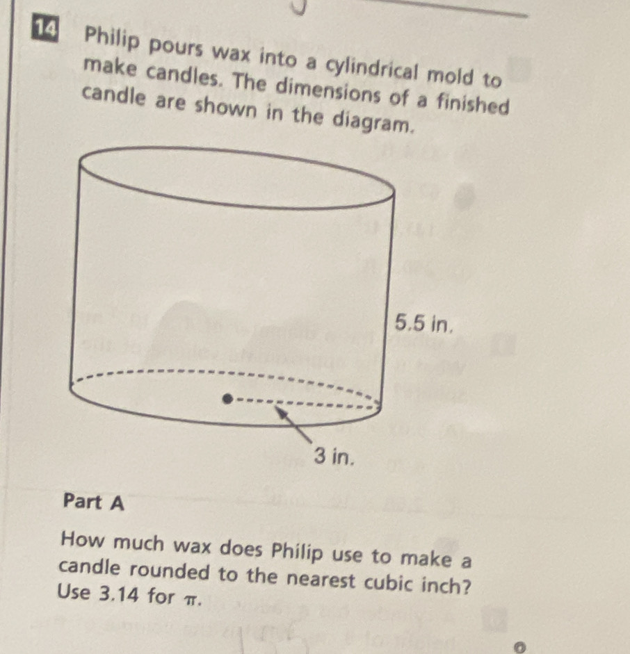 Philip pours wax into a cylindrical mold to 
make candles. The dimensions of a finished 
candle are shown in the diagram. 
Part A 
How much wax does Philip use to make a 
candle rounded to the nearest cubic inch? 
Use 3.14 for π.