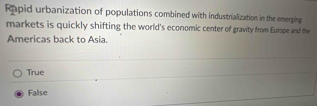 Rapid urbanization of populations combined with industrialization in the emerging
markets is quickly shifting the world's economic center of gravity from Europe and the
Americas back to Asia.
True
False