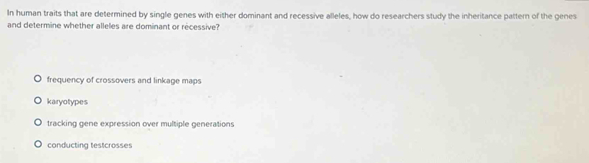 In human traits that are determined by single genes with either dominant and recessive alleles, how do researchers study the inheritance pattern of the genes
and determine whether alleles are dominant or recessive?
frequency of crossovers and linkage maps
karyotypes
tracking gene expression over multiple generations
conducting testcrosses