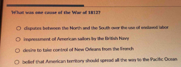 What was one cause of the War of 1812?
disputes between the North and the South over the use of enslaved labor
impressment of American sailors by the British Navy
desire to take control of New Orleans from the French
belief that American territory should spread all the way to the Pacifc Ocean