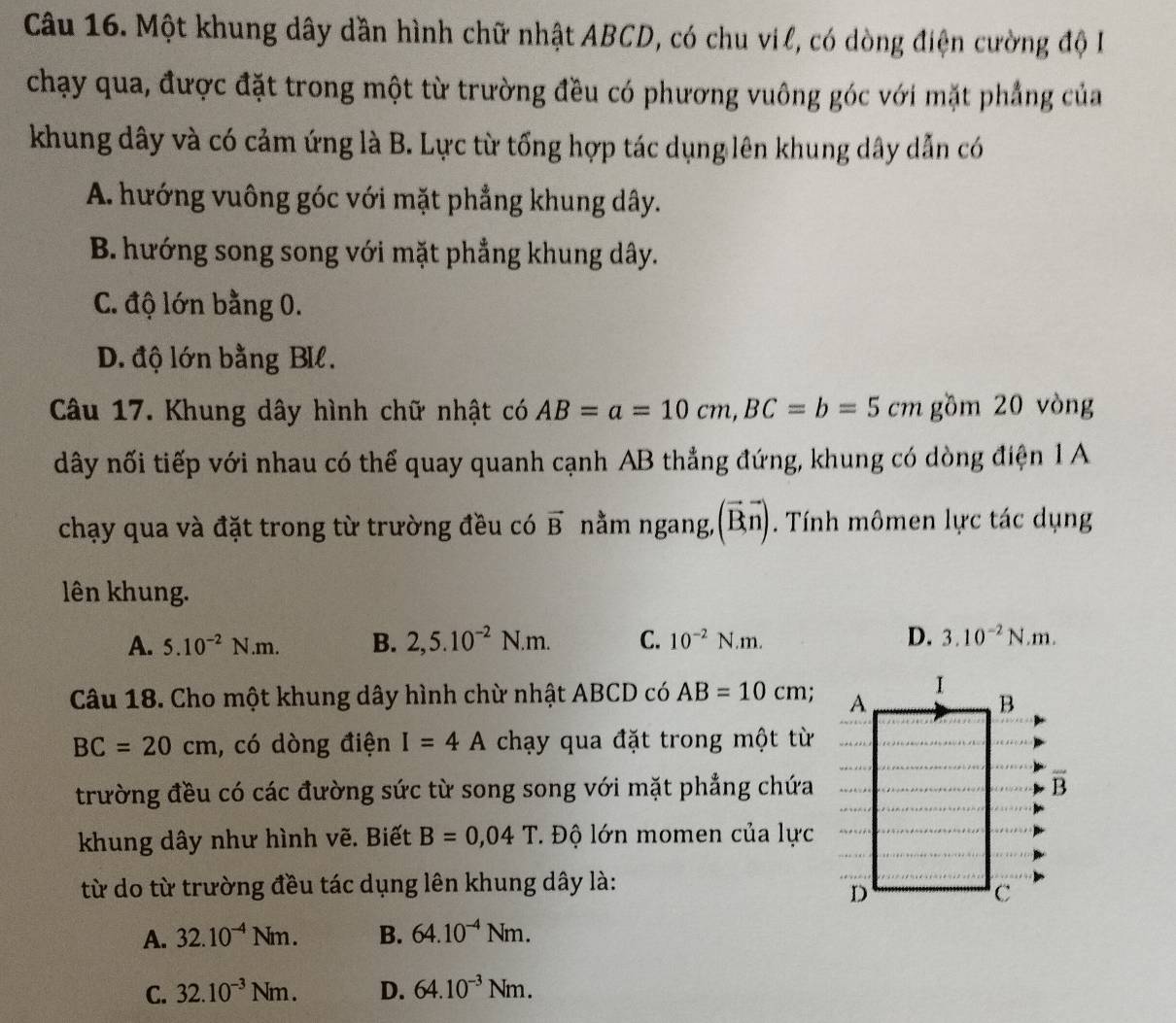 Một khung dây dần hình chữ nhật ABCD, có chu vil, có dòng điện cường độ I
chạy qua, được đặt trong một từ trường đều có phương vuông góc với mặt phẳng của
khung dây và có cảm ứng là B. Lực từ tổng hợp tác dụng lên khung dây dẫn có
A. hướng vuông góc với mặt phẳng khung dây.
B. hướng song song với mặt phẳng khung dây.
C. độ lớn bằng 0.
D. độ lớn bằng BIl.
Câu 17. Khung dây hình chữ nhật có AB=a=10cm, BC=b=5cm gồm 20 vòng
dây nối tiếp với nhau có thể quay quanh cạnh AB thẳng đứng, khung có dòng điện 1 A
vector D
chạy qua và đặt trong từ trường đều có vector B nằm ngang,( n) . Tính mômen lực tác dụng
lên khung.
A. 5.10^(-2)N.m. B. 2, 5.10^(-2)N.m. C. 10^(-2)N.m. D. 3.10^(-2)N.m. 
Câu 18. Cho một khung dây hình chừ nhật ABCD có AB=10cm;
BC=20cm , có dòng điện I=4A chạy qua đặt trong một từ
trường đều có các đường sức từ song song với mặt phẳng chứa
khung dây như hình vẽ. Biết B=0,04T. Độ lớn momen của lực
từ do từ trường đều tác dụng lên khung dây là:
A. 32.10^(-4)Nm. B. 64.10^(-4)Nm.
C. 32.10^(-3)Nm. D. 64.10^(-3)Nm.