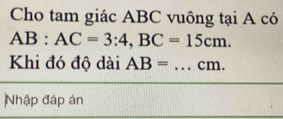 Cho tam giác ABC vuông tại A có
AB:AC=3:4, BC=15cm. 
Khi đó độ dài AB= _ cm. 
Nhập đáp án