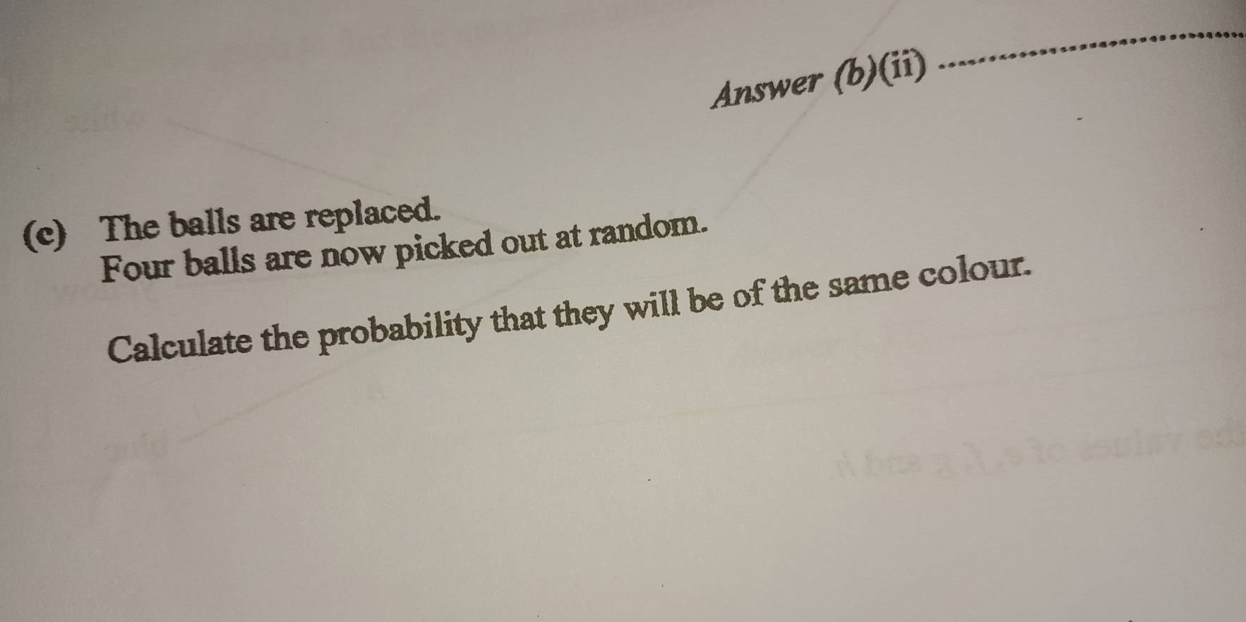 Answer (b)(ii) 
_ 
(c) The balls are replaced. 
Four balls are now picked out at random. 
Calculate the probability that they will be of the same colour.