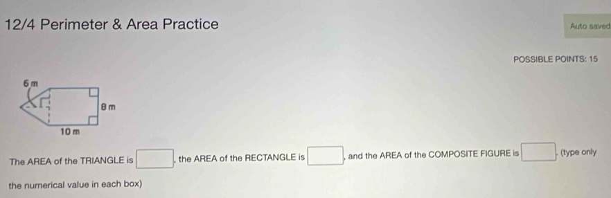 12/4 Perimeter & Area Practice Auto saved 
POSSIBLE POINTS: 15 
The AREA of the TRIANGLE is □. , the AREA of the RECTANGLE is □ , and the AREA of the COMPOSITE FIGURE is □. (type only 
the numerical value in each box)