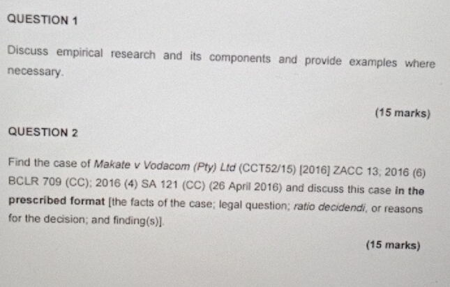 Discuss empirical research and its components and provide examples where 
necessary. 
(15 marks) 
QUESTION 2 
Find the case of Makate v Vodacom (Pty) Ltd (CCT52/15) [2016] ZACC 13; 2016 (6) 
BCLR 709 (CC); 2016 (4) SA 121 (CC) (26 April 2016) and discuss this case in the 
prescribed format [the facts of the case; legal question; ratio decidendi, or reasons 
for the decision; and finding(s)]. 
(15 marks)