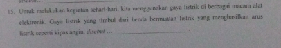 Untuk melakukan kegiatan sehari-hari, kita menggunakan gaya listrik di berbagai macam alat 
elektronik. Gaya listrik yang timbul dari benda bermuatan listrik yang menghasilkan arus 
listrik seperti kipas angin, disebut .._