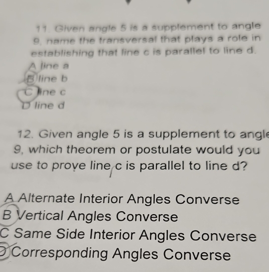 Given angle 5 is a supplement to angle
9, name the transversal that plays a role in
establishing that line c is parallel to line d.
A line a
B line b
C line c
D line d
12. Given angle 5 is a supplement to angl
9, which theorem or postulate would you
use to prove line c is parallel to line d?
A Alternate Interior Angles Converse
B Vertical Angles Converse
C Same Side Interior Angles Converse
Corresponding Angles Converse