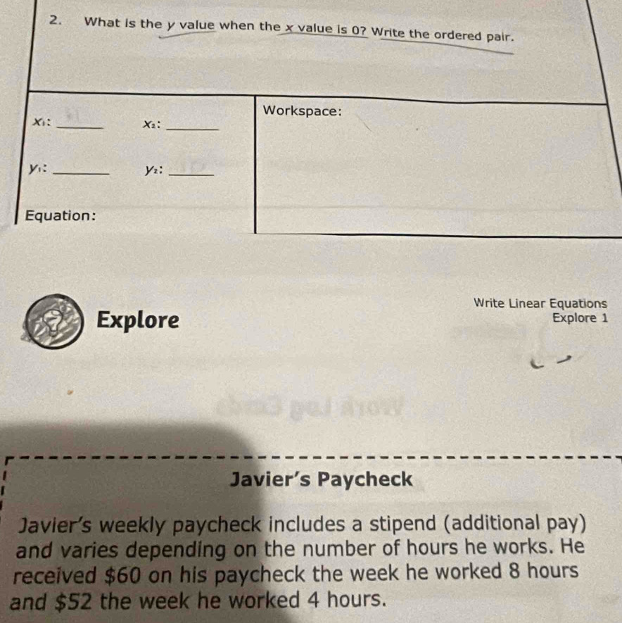 What is the y value when the x value is 0? Write the ordered pair. 
Workspace:
X : _ X2 :_
y :_
Y :_ 
Equation: 
Write Linear Equations 
Explore Explore 1 
Javier’s Paycheck 
Javier's weekly paycheck includes a stipend (additional pay) 
and varies depending on the number of hours he works. He 
received $60 on his paycheck the week he worked 8 hours
and $52 the week he worked 4 hours.