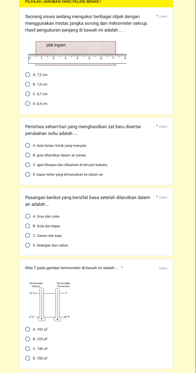 PILIHLAH JAWABAN YANG PALING BENAR !
Seorang siswa sedang mengukur berbagai objek dengan 2 poin
menggunakan mistar, jangka sorong dan mikrometer sekrup.
Hasil pengukuran panjang di bawah ini adalah ... .
plat logam
A. 7,2 cm
B. 7,0 cm
C. 6,7 cm
D. 6.5 cm
Peristiwa sehari-hari yang menghasilkan zat baru disertai 2 poin
perubahan suhu adalah
A. bola lampu listrik yang menyala
B. gula dilarutkan dalam air panas
C. apel dikupas dan dibiarkan di tempat terbuka
D. kapur tohor yang dimasukkan ke dalam air
Pasangan berikut yang bersifat basa setelah dilarutkan dalam * 2 poin
air adalah....
A. Urea dan cuka
B. Gula dan kapur
C. Garam dan kopi
D. Detergen dan sabun
Nilai T pada gambar termometer di bawah ini adalah ... . * 2 poin
Termometer Termometer Fahrenheit
70
0°C
32°F
A.
B 120oF
C.
D. 158oF