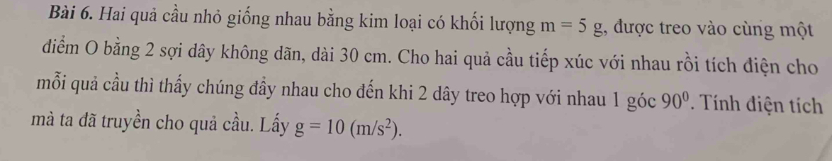 Hai quả cầu nhỏ giống nhau bằng kim loại có khối lượng m=5g :, được treo vào cùng một 
diểm O bằng 2 sợi dây không dãn, dài 30 cm. Cho hai quả cầu tiếp xúc với nhau rồi tích điện cho 
mỗi quả cầu thì thấy chúng đầy nhau cho đến khi 2 dây treo hợp với nhau 1 góc 90°. Tính điện tích 
mà ta đã truyền cho quả cầu. Lấy g=10(m/s^2).