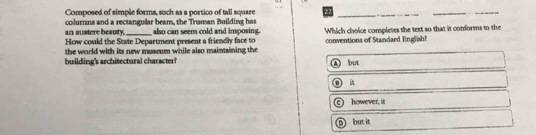 Composed of simple forms, such as a portico of tall square
22
columns and a rectangular beam, the Truman Building has
an austere beauty,_ also can seem cold and imposing. Which choice completes the text so that it conforms to the
How could the State Department present a friendly face to conventions of Standard English?
the world with its new museum while also maintaining the
building's architectural character?
A but
B it
c however, it
D but it