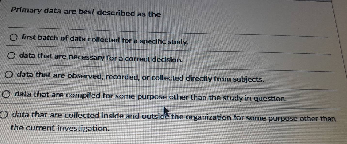 Primary data are best described as the
first batch of data collected for a specific study.
data that are necessary for a correct decision.
data that are observed, recorded, or collected directly from subjects.
data that are compiled for some purpose other than the study in question.
data that are collected inside and outside the organization for some purpose other than 
the current investigation.