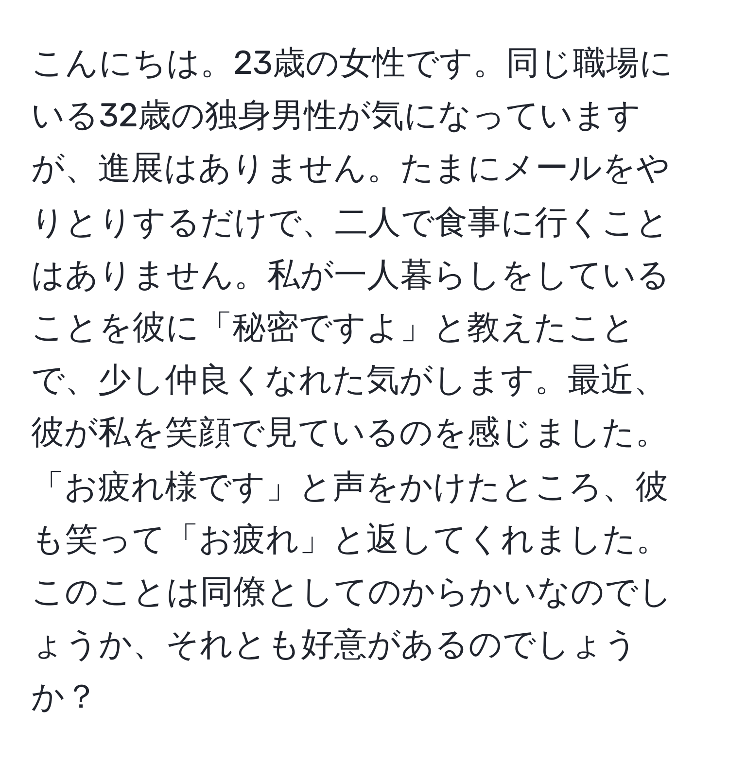 こんにちは。23歳の女性です。同じ職場にいる32歳の独身男性が気になっていますが、進展はありません。たまにメールをやりとりするだけで、二人で食事に行くことはありません。私が一人暮らしをしていることを彼に「秘密ですよ」と教えたことで、少し仲良くなれた気がします。最近、彼が私を笑顔で見ているのを感じました。「お疲れ様です」と声をかけたところ、彼も笑って「お疲れ」と返してくれました。このことは同僚としてのからかいなのでしょうか、それとも好意があるのでしょうか？