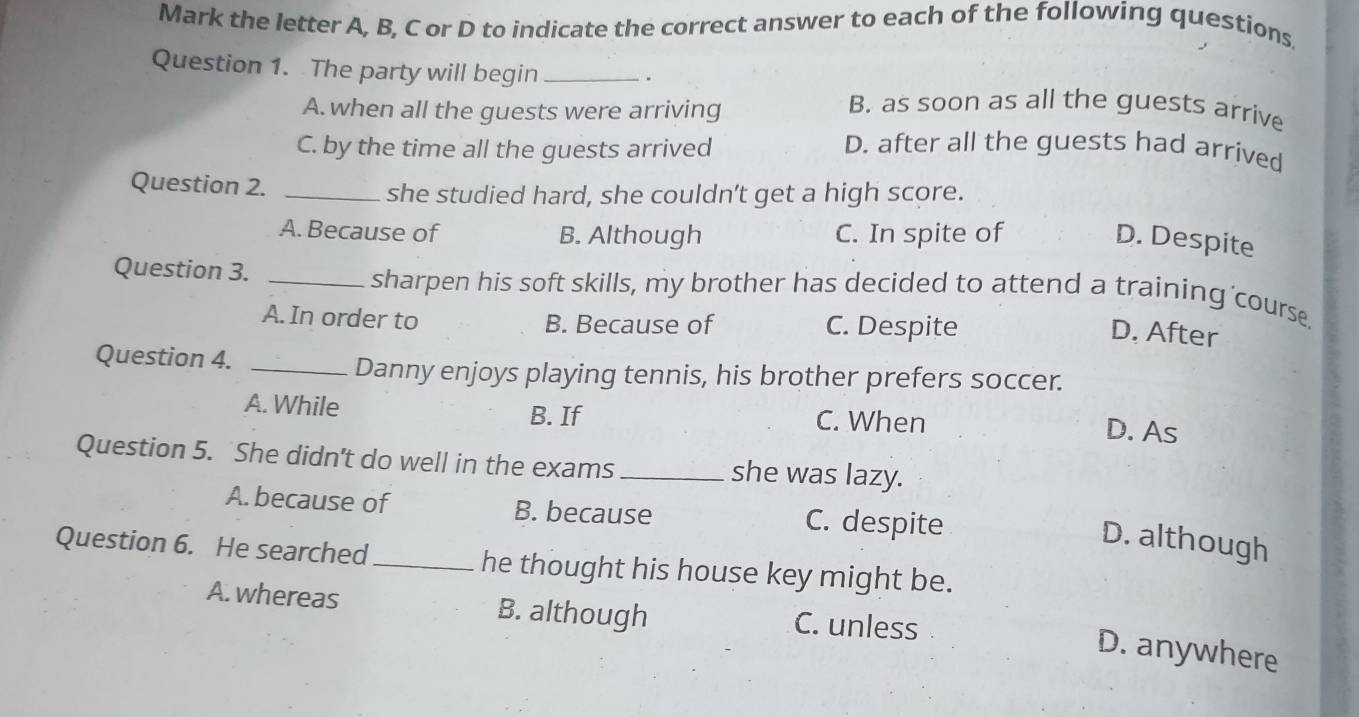 Mark the letter A, B, C or D to indicate the correct answer to each of the following questions
Question 1. The party will begin_
.
A. when all the guests were arriving
B. as soon as all the guests arrive
C. by the time all the guests arrived D. after all the guests had arrived
Question 2. _she studied hard, she couldn’t get a high score.
A. Because of B. Although C. In spite of
D. Despite
Question 3. _sharpen his soft skills, my brother has decided to attend a training'course.
A. In order to B. Because of C. Despite
D. After
Question 4._
Danny enjoys playing tennis, his brother prefers soccer.
A. While B. If C. When
D. As
Question 5. She didn't do well in the exams_ she was lazy.
A. because of B. because C. despite
D. although
Question 6. He searched_ he thought his house key might be.
A. whereas B. although C. unless
D. anywhere