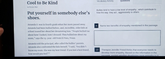 Cool to Be Kind Vocabulary Activity Questions
by Kirsion Wer
Bullies tend to have a low level of empathy , which contrbute to 
Put yourself in somebody else’s how the way they act , aggressively to others .
shoes.
Amanda O. was in fourth grade when her mom passed away. O Name two benetits of empathy mentioned in the passage.
Amanda had been bullied before, and, incredibly, older ldds an
school teased her about her devastating loss. "People bullied me
about how I looked, how I dressed. They bullied me about my
mom,' says the 14-year --old from El Paso, Texas.
Amanda told the principal, who called the ballies' parents
Amanda also confronted the lids herself. "I said, 'You didn't Therapist Jennifer Freed thinks that everyone needs to
know my mom. She was my best friend. If you lost a best friend, 10 develop more empathy. Based on the information in the
how would you feel?'" passane, expain whether develoning moee emnedw is or