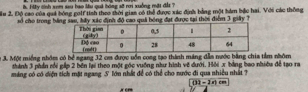 Hãy tính xem sau bao lâu quả bóng sẽ rơi xuống mặt đất ? 
ầu 2. Độ cao của quả bóng golf tính theo thời gian có thể được xác định bằng một hàm bậc hai. Với các thông 
số cho trong bảng sau, hãy xác định độ cao quả bóng đạt được tại thời điểm 3 giây ? 
3. Một miếng nhôm có bề ngang 32 cm được uốn cong tạo thành máng dẫn nước bằng chia tấm nhôm 
thành 3 phần rồi gấp 2 bên lại theo một góc vuồng như hình vẽ dưới. Hỏi x bằng bao nhiêu đề tạo ra 
máng có có diện tích mặt ngang S lớn nhất để có thể cho nước đi qua nhiều nhất ?
(32-2x)cm
x cm