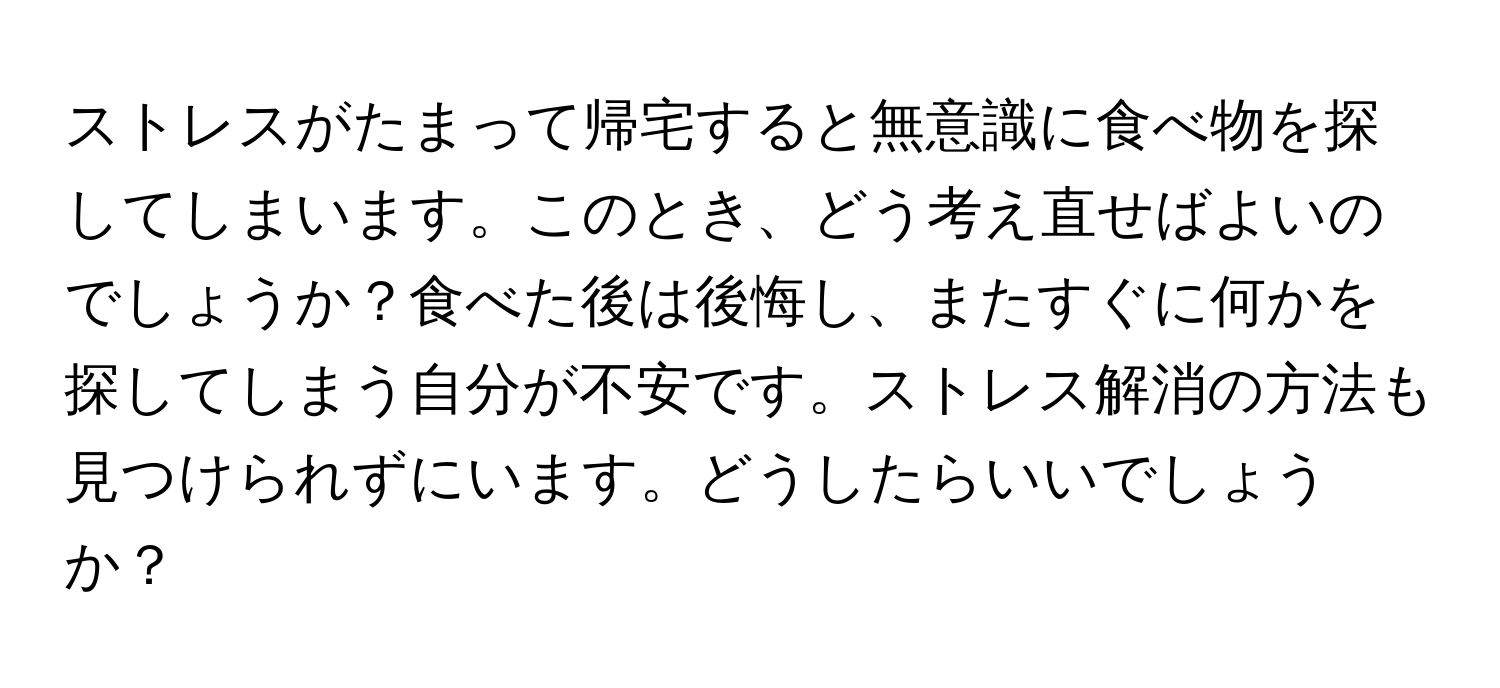 ストレスがたまって帰宅すると無意識に食べ物を探してしまいます。このとき、どう考え直せばよいのでしょうか？食べた後は後悔し、またすぐに何かを探してしまう自分が不安です。ストレス解消の方法も見つけられずにいます。どうしたらいいでしょうか？