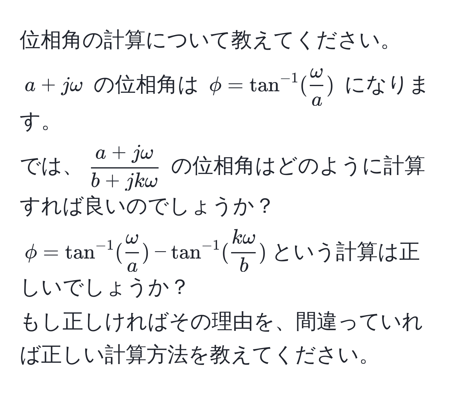 位相角の計算について教えてください。  
$a + jomega$ の位相角は $phi = tan^(-1)( omega/a )$ になります。  
では、$ (a + jomega)/b + jkomega $ の位相角はどのように計算すれば良いのでしょうか？  
$phi = tan^(-1)( omega/a ) - tan^(-1)( komega/b )$という計算は正しいでしょうか？  
もし正しければその理由を、間違っていれば正しい計算方法を教えてください。