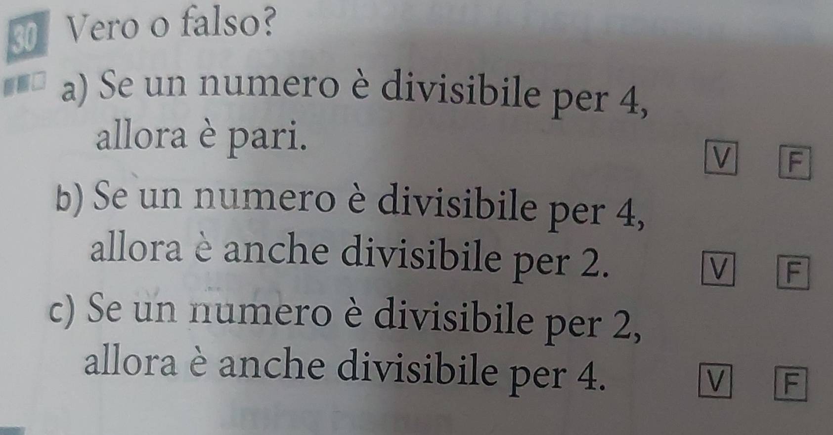 Vero o falso? 
a) Se un numero è divisibile per 4, 
allora è pari. 
V A 
b) Se un numero è divisibile per 4, 
allora è anche divisibile per 2. M F 
c) Se un numero è divisibile per 2, 
allora è anche divisibile per 4. 
V F