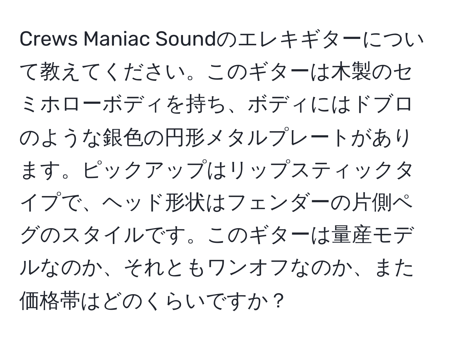 Crews Maniac Soundのエレキギターについて教えてください。このギターは木製のセミホローボディを持ち、ボディにはドブロのような銀色の円形メタルプレートがあります。ピックアップはリップスティックタイプで、ヘッド形状はフェンダーの片側ペグのスタイルです。このギターは量産モデルなのか、それともワンオフなのか、また価格帯はどのくらいですか？