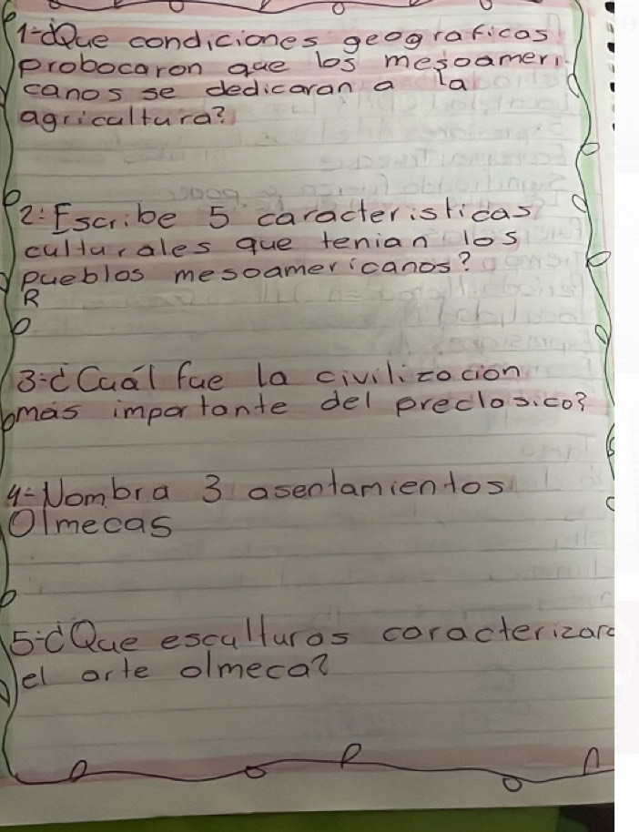 l-due condiciones geograficas 
probocaron gue los mesoameri 
canos se dedicaran a la 
agricalturd? 
2:Escribe 5 caracterislicas 
culturales que tenian los 
pueblos mesoamericanos? 
R 
3:C Cual fue la civilizocion 
bmas importante del preclos.co? 
4: Nombra 3 asentamientos 
Olmecas
5/ 0 Que esculturos coracterizard 
el arte olmeca? 
P