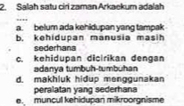 Salah satu ciri zaman Arkaekum adalah
_
a. belum ada kehidupan yang tampak
b. kehidupan manusia masih
sederhana
c. kehidupan dicirikan dengan
adanya tumbuh-tumbühan
d. makhluk hidup menggunakan
peralatan yang sederhana
e. muncul kehidupan mikroorgnisme