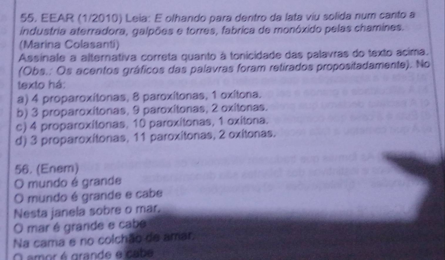 EEAR (1/2010) Leia: E olhando para dentro da lata víu solida num canto a
industria aterradora, galpões e torres, fabrica de monóxido pelas chamines.
(Marina Colasanti)
Assinale a alternativa correta quanto à tonicidade das palavras do texto acima.
(Obs.: Os acentos gráficos das palavras foram retirados propositadamente). No
texto há:
a) 4 proparoxítonas, 8 paroxítonas, 1 oxítona.
b) 3 proparoxítonas, 9 paroxítonas, 2 oxitonas.
c) 4 proparoxítonas, 10 paroxítonas, 1 oxitona.
d) 3 proparoxítonas, 11 paroxítonas, 2 oxítonas.
56. (Enem)
O mundo é grande
O mundo é grande e cabe
Nesta janela sobre o mar.
O mar é grande e cabe
Na cama e no colchão de amar.
O amor é grande e cabe