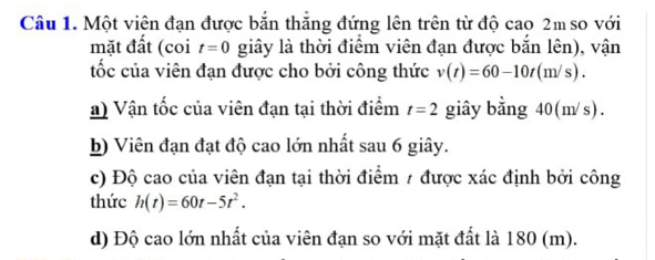 Một viên đạn được bắn thắng đứng lên trên từ độ cao 2m so với 
mặt đất (coi t=0 giây là thời điểm viên đạn được bắn lên), vận 
tốc của viên đạn được cho bởi công thức v(t)=60-10t(m/s). 
a) Vận tốc của viên đạn tại thời điểm t=2 giây bằng 40(m/s). 
b) Viên đạn đạt độ cao lớn nhất sau 6 giây. 
c) Độ cao của viên đạn tại thời điểm / được xác định bởi công 
thức h(t)=60t-5t^2. 
d) Độ cao lớn nhất của viên đạn so với mặt đất là 180 (m).