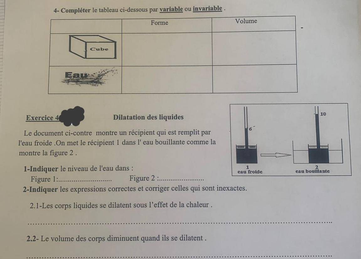 4- Compléter le tableau ci-dessous par variable ou invariable . 
Exercice 4 Dilatation des liquides 
Le document ci-contre montre un récipient qui est remplit par 
l'eau froide .On met le récipient 1 dans l' eau bouillante comme la 
montre la figure 2 . 
1-Indiquer le niveau de l'eau dans : 
Figure 1:_ Figure 2 :_ 
2-Indiquer les expressions correctes et corriger celles qui sont inexactes. 
2.1-Les corps liquides se dilatent sous l’effet de la chaleur . 
_ 
2.2- Le volume des corps diminuent quand ils se dilatent . 
_