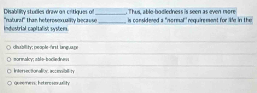 Disability studies draw on critiques of _. Thus, able-bodiedness is seen as even more
''natural'' than heterosexuality because _is considered a ''normal'' requirement for life in the
industrial capitalist system,
disability; people-first language
normalcy; able-bodiedness
intersectionality; accessibility
queerness; heterosexuality