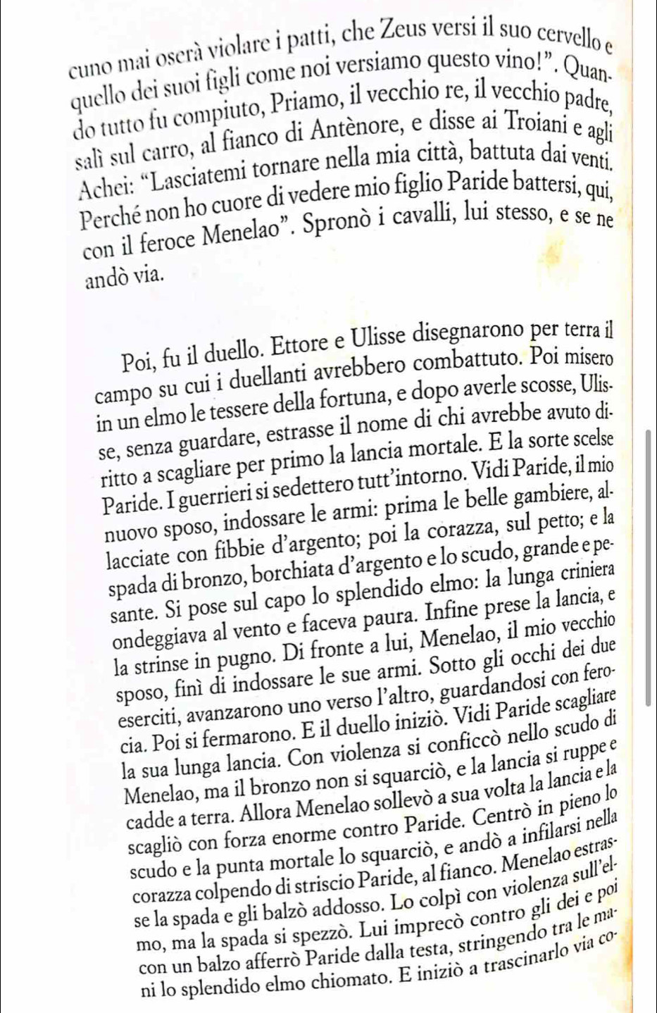 cuno mai oserà violare i patti, che Zeus versi il suo cervello e
quello dei suoi figli come noi versiamo questo vino!”. Quan-
do tutto fu compiuto, Priamo, il vecchio re, il vecchio padre,
salì sul carro, al fianco di Antènore, e disse ai Troiani e agli
* Achei: “Lasciatemi tornare nella mia città, battuta daí venti.
Perché non ho cuore di vedere mio figlio Paride battersi, qui,
con il feroce Menelao”. Spronò i cavalli, lui stesso, e se ne
andò via.
Poi, fu il duello. Ettore e Ulisse disegnarono per terra il
campo su cui i duellanti avrebbero combattuto. Poi mísero
in un elmo le tessere della fortuna, e dopo averle scosse, Ulis-
se, senza guardare, estrasse il nome di chi avrebbe avuto di-
ritto a scagliare per primo la lancia mortale. E la sorte scelse
Paride. I guerrieri si sedettero tutt’intorno. Vidi Paride, il mio
nuovo sposo, indossare le armi: prima le belle gambiere, al-
lacciate con fibbie d’argento; poi la corazza, sul petto; e la
spada di bronzo, borchiata d’argento e lo scudo, grande e pe-
sante. Si pose sul capo lo splendido elmo: la lunga criniera
ondeggiava al vento e faceva paura. Infine prese la lancia, e
la strinse in pugno. Di fronte a lui, Menelao, il mio vecchio
sposo, finì di indossare le sue armi. Sotto gli occhi dei due
eserciti, avanzarono uno verso l’altro, guardandosi con fero-
cia. Poi si fermarono. E il duello iniziò. Vidi Paride scagliare
la sua lunga lancia. Con violenza si conficcò nello scudo di
Menelao, ma il bronzo non si squarciò, e la lancia si ruppe e
cadde a terra. Allora Menelao sollevò a sua volta la lancia e la
scaglió con forza enorme contro Paride. Centrò in pieno lo
scudo e la punta mortale lo squarció, e andò a infilarsi nella
corazza colpendo di striscio Paride, al fianco. Menelao estras-
se la spada e gli balzó addosso. Lo colpì con violenza sull’el-
mo, ma la spada sí spezzò. Lui imprecò contro gli dei e poi
con un balzo afferró Paride dalla testa, stringendo tra le ma-
ni lo splendido elmo chiomato. E iniziò a trascinarlo via co-