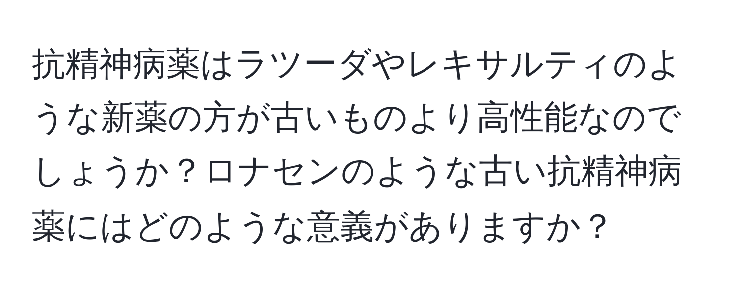 抗精神病薬はラツーダやレキサルティのような新薬の方が古いものより高性能なのでしょうか？ロナセンのような古い抗精神病薬にはどのような意義がありますか？