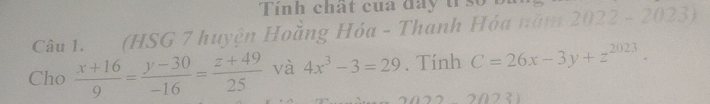 Tính chất của đay tr so B
Câu 1. (HSG 7 huyện Hoằng Hóa - Thanh Hóa năm 2022 - 2023)
Cho  (x+16)/9 = (y-30)/-16 = (z+49)/25  và 4x^3-3=29. Tính C=26x-3y+z^(2023). 
2231