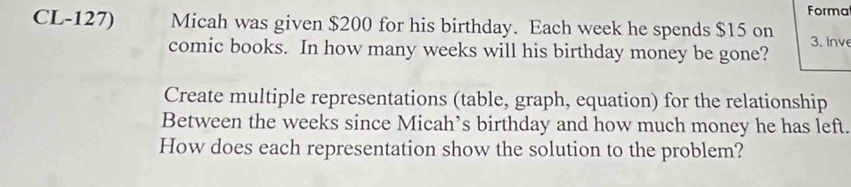 Formal 
CL-127) Micah was given $200 for his birthday. Each week he spends $15 on 3. Inve 
comic books. In how many weeks will his birthday money be gone? 
Create multiple representations (table, graph, equation) for the relationship 
Between the weeks since Micah’s birthday and how much money he has left. 
How does each representation show the solution to the problem?