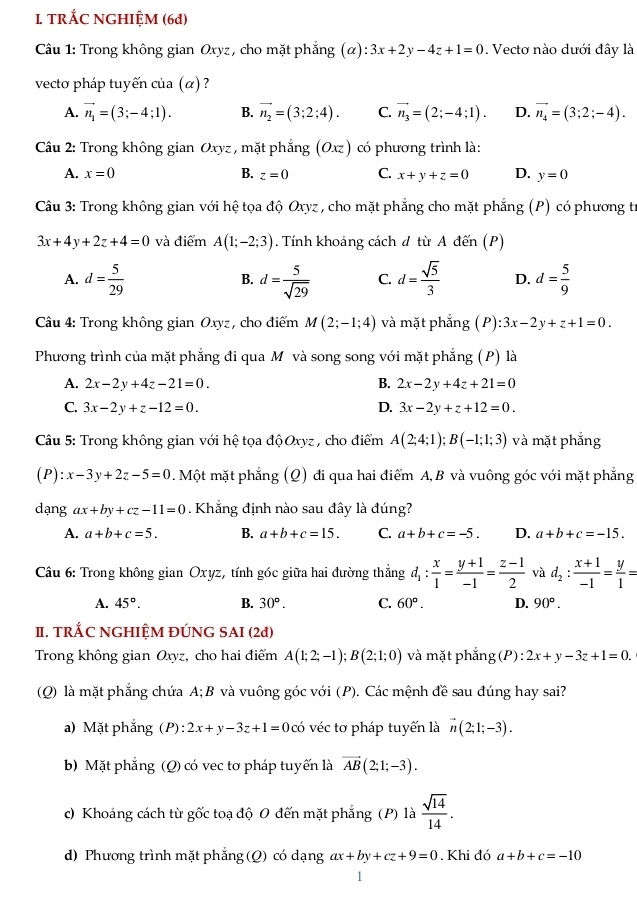 TRÁC NGHIỆM (6d)
Câu 1: Trong không gian Oxyz, cho mặt phẳng (α): 3x+2y-4z+1=0. Vectơ nào dưới đây là
vecto pháp tuyến của (α) ?
A. vector n_1=(3;-4;1). B. vector n_2=(3;2;4). C. vector n_3=(2;-4;1). D. vector n_4=(3;2;-4).
Câu 2: Trong không gian Oxyz , mặt phẳng ( (O_Xz) có phương trình là:
A. x=0 B. z=0 C. x+y+z=0 D. y=0
Câu 3: Trong không gian với hệ tọa độ Oxyz , cho mặt phẳng cho mặt phẳng (P) có phương tr
3x+4y+2z+4=0 và điểm A(1;-2;3). Tính khoảng cách đ từ A đến (P)
A. d= 5/29  d= 5/sqrt(29)  C. d= sqrt(5)/3  D. d= 5/9 
B.
Câu 4: Trong không gian Oxyz , cho điểm M(2;-1;4) và mặt phắng (P):3x-2y+z+1=0.
Phương trình của mặt phẳng đi qua M và song song với mặt phẳng (P) là
A. 2x-2y+4z-21=0. B. 2x-2y+4z+21=0
C. 3x-2y+z-12=0. D. 3x-2y+z+12=0.
Câu 5: Trong không gian với hệ tọa độ Oxyz , cho điểm A(2;4;1);B(-1;1;3) và mặt phắng
(P): x-3y+2z-5=0. Một mặt phẳng (Q) đi qua hai điểm A,B và vuông góc với mặt phẳng
dạng ax+by+cz-11=0. Khẳng định nào sau đây là đúng?
A. a+b+c=5. B. a+b+c=15. C. a+b+c=-5. D. a+b+c=-15.
Cầu 6: Trong không gian Oxyz, tính góc giữa hai đường thẳng d_1: x/1 = (y+1)/-1 = (z-1)/2  và d_2: (x+1)/-1 = y/1 =
A. 45°. B. 30°. C. 60°. D. 90°.
II. TRÁC NGHIỆM ĐÚNG SAI (2đ)
Trong không gian Oxyz, cho hai điểm A(1;2;-1);B(2;1;0) và mặt phẳng (P) :2x+y-3z+1=0.
(Q) là mặt phẳng chứa A; B và vuông góc với (P). Các mệnh đề sau đúng hay sai?
a) Mặt phắng ( F ):2x+y-3z+1=0 có véc tơ pháp tuyến là vector n(2;1;-3).
b) Mặt phẳng (Q) có vec tơ pháp tuyến là vector AB(2;1;-3).
c) Khoảng cách từ gốc toạ độ O đến mặt phẳng (P) là  sqrt(14)/14 .
d) Phương trình mặt phẳng (Q) có dạng ax+by+cz+9=0. Khi đó a+b+c=-10
1