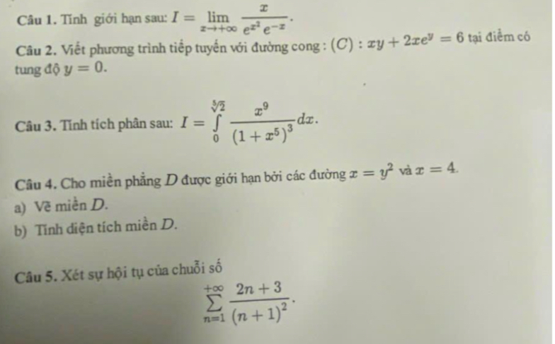 Tính giới hạn sau: I=limlimits _xto +∈fty frac xe^(x^2)e^(-x). 
Câu 2. Viết phương trình tiếp tuyến với đường cong : (C):xy+2xe^y=6 tại điểm có 
tung độ y=0. 
Câu 3. Tính tích phân sau: I=∈tlimits _0^((sqrt[5](2))frac x^9)(1+x^5)^3dx. 
Câu 4. Cho miền phẳng D được giới hạn bởi các đường x=y^2 và x=4. 
a) Về miền D. 
b) Tính diện tích miền D. 
Câu 5. Xét sự hội tụ của chuỗi số
sumlimits _(n=1)^(+∈fty)frac 2n+3(n+1)^2.