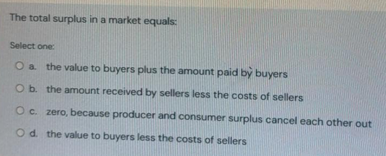 The total surplus in a market equals:
Select one:
a. the value to buyers plus the amount paid by buyers
b. the amount received by sellers less the costs of sellers
c. zero, because producer and consumer surplus cancel each other out
d. the value to buyers less the costs of sellers