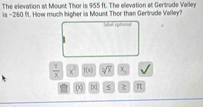 The elevation at Mount Thor is 955 ft. The elevation at Gertrude Valley 
is -260 ft. How much higher is Mount Thor than Gertrude Valley? 
label optional
 Y/X  x^2 f(x) sqrt[n](x) X_n
' (x) |X S π