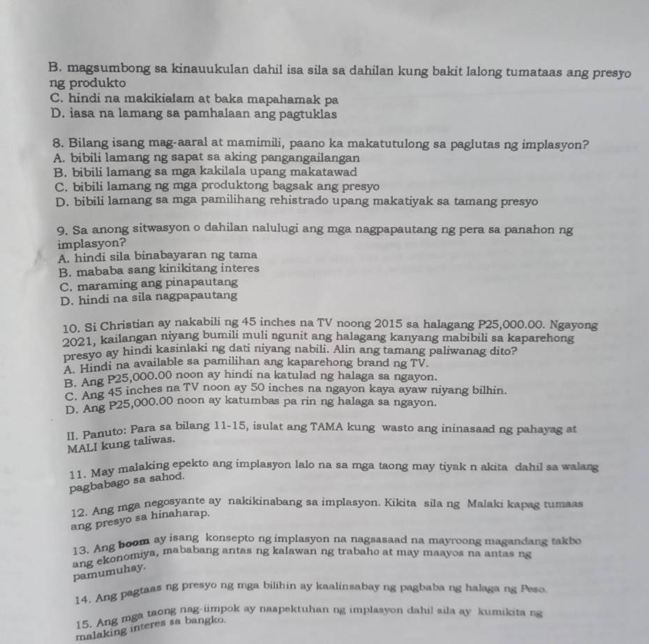 B. magsumbong sa kinauukulan dahil isa sila sa dahilan kung bakit lalong tumataas ang presyo
ng produkto
C. hindi na makikialam at baka mapahamak pa
D. iasa na lamang sa pamhalaan ang pagtuklas
8. Bilang isang mag-aaral at mamimili, paano ka makatutulong sa paglutas ng implasyon?
A. bibili lamang ng sapat sa aking pangangailangan
B. bibili lamang sa mga kakilala upang makatawad
C. bibili lamang ng mga produktong bagsak ang presyo
D. bibili lamang sa mga pamilihang rehistrado upang makatiyak sa tamang presyo
9. Sa anong sitwasyon o dahilan nalulugi ang mga nagpapautang ng pera sa panahon ng
implasyon?
A. hindi sila binabayaran ng tama
B. mababa sang kinikitang interes
C. maraming ang pinapautang
D. hindi na sila nagpapautang
10. Si Christian ay nakabili ng 45 inches na TV noong 2015 sa halagang P25,000.00. Ngayong
2021, kailangan niyang bumili muli ngunit ang halagang kanyang mabibili sa kaparehong
presyo ay hindi kasinlaki ng dati niyang nabili. Alin ang tamang paliwanag dito?
A. Hindi na available sa pamilihan ang kaparehong brand ng TV.
B. Ang P25,000.00 noon ay hindi na katulad ng halaga sa ngayon.
C. Ang 45 inches na TV noon ay 50 inches na ngayon kaya ayaw niyang bilhin.
D. Ang P25,000.00 noon ay katumbas pa rin ng halaga sa ngayon.
II. Panuto: Para sa bilang 11-15, isulat ang TAMA kung wasto ang ininasaad ng pahayag at
MALI kung taliwas.
11. May malaking epekto ang implasyon lalo na sa mga taong may tiyak n akita dahil sa walang
pagbabago sa sahod.
12. Ang mga negosyante ay nakikinabang sa implasyon. Kikita sila ng Malaki kapag tumaas
ang presyo sa hinaharap.
13. Ang boom ay isang konsepto ng implasyon na nagsasaad na mayroong magandang takbo
pamumuhay. ang ekonomiya, mababang antas ng kalawan ng trabaho at may maayos na antas ng
14. Ang pagtaas ng presyo ng mga bilihin ay kaalinsabay ng pagbaba ng halaga ng Peso
15. Ang mga taong nag-iimpok ay naspektuhan ng implasyon dahil sila ay kumikita ng
malaking interes sa bangko.