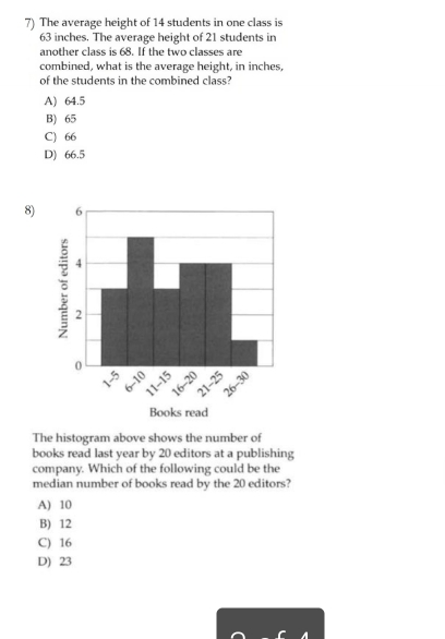 The average height of 14 students in one class is
63 inches. The average height of 21 students in
another class is 68. If the two classes are
combined, what is the average height, in inches,
of the students in the combined class?
A) 64.5
B) 65
C) 66
D) 66.5
8)
The histogram above shows the number of
books read last year by 20 editors at a publishing
company. Which of the following could be the
median number of books read by the 20 editors?
A) 10
B) 12
C) 16
D) 23