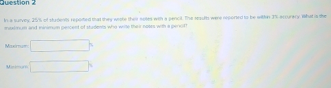 In a survey, 25% of students reported that they wrote their notes with a pencil. The results were reported to be within 3% accuracy. What is the
maximum and minimum percent of students who write their notes with a pencil?
Mmdinnut □°
Minimum □°