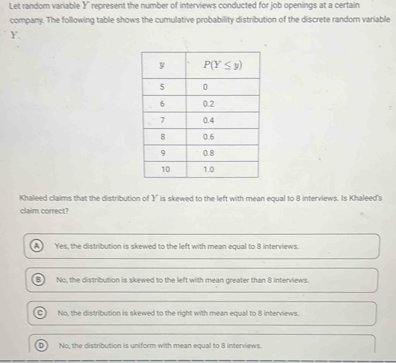 Let random variable X' represent the number of interviews conducted for job openings at a certain
company. The following table shows the cumulative probability distribution of the discrete random variable
Y
Khaleed claims that the distribution of Y is skewed to the left with mean equal to 8 interviews. Is Khaleed's
claim correct?
A Yes, the distribution is skewed to the left with mean equal to 8 interviews.
B No, the distribution is skewed to the left with mean greater than 8 interviews.
C No, the distribution is skewed to the right with mean equal to 8 interviews.
No, the distribution is uniform with mean equal to 8 interviews.