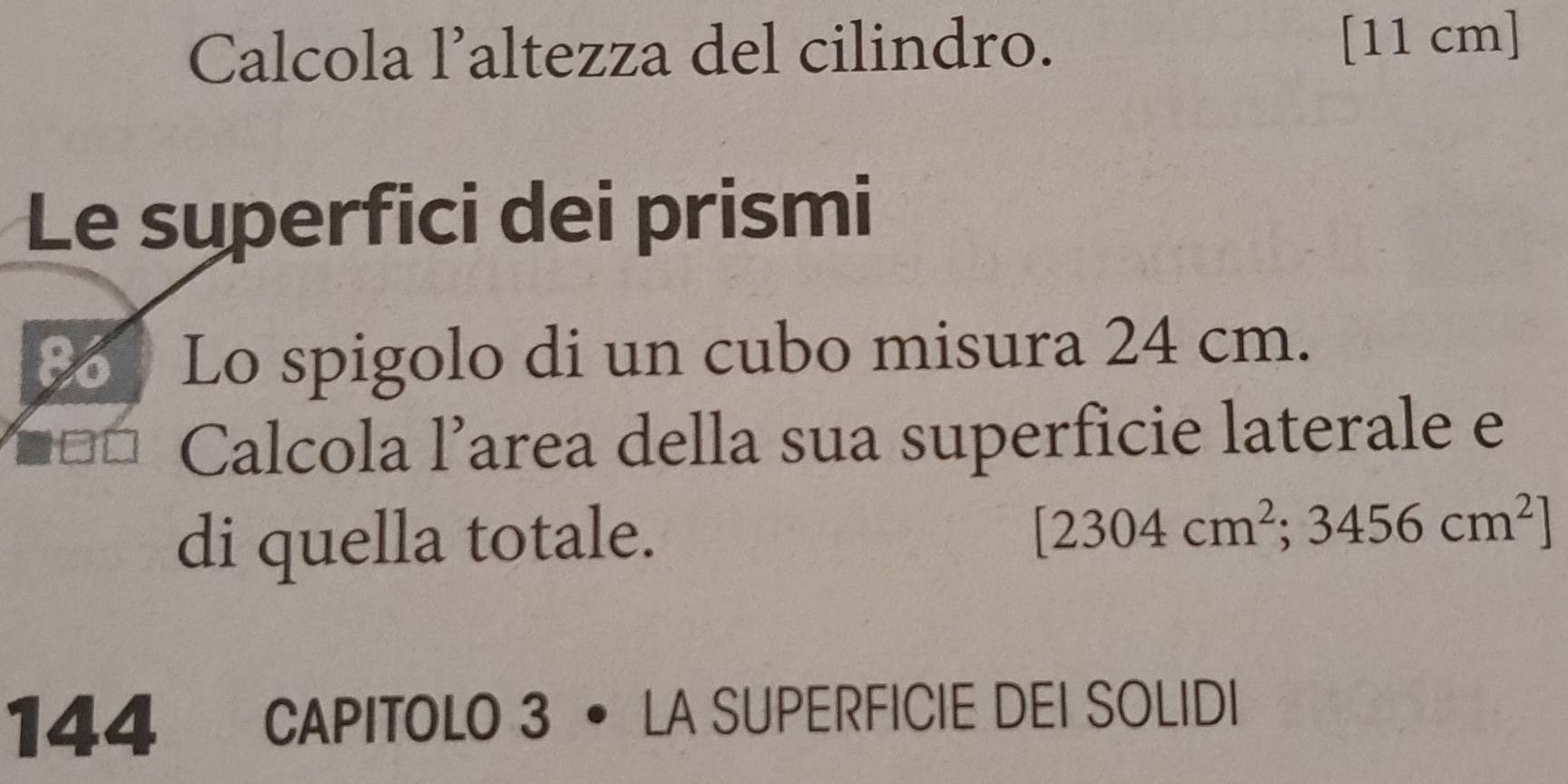 Calcola l’altezza del cilindro. [11 cm ] 
Le superfici dei prismi 
to Lo spigolo di un cubo misura 24 cm. 
Calcola l’area della sua superficie laterale e 
di quella totale. [2304cm^2;3456cm^2]
144 CAPITOLO 3 • LA SUPERFICIE DEI SOLIDI